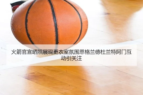 火箭官宣晒照展现更衣室氛围恩格兰德杜兰特阿门互动引关注 | JiuyouSports